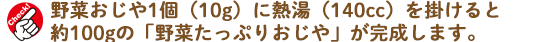 ※野菜おじや1個（10g）に熱湯（140cc）をかけると約100gの「野菜たっぷりおじや」が完成します。